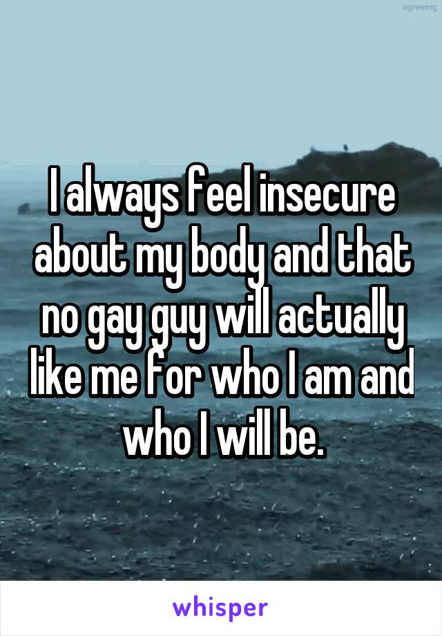 I always feel insecure about my body and that no gay guy will actually like me for who I am and who I will be.