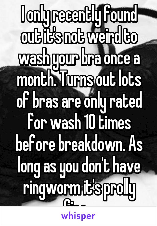 I only recently found out it's not weird to wash your bra once a month. Turns out lots of bras are only rated for wash 10 times before breakdown. As long as you don't have ringworm it's prolly fine...