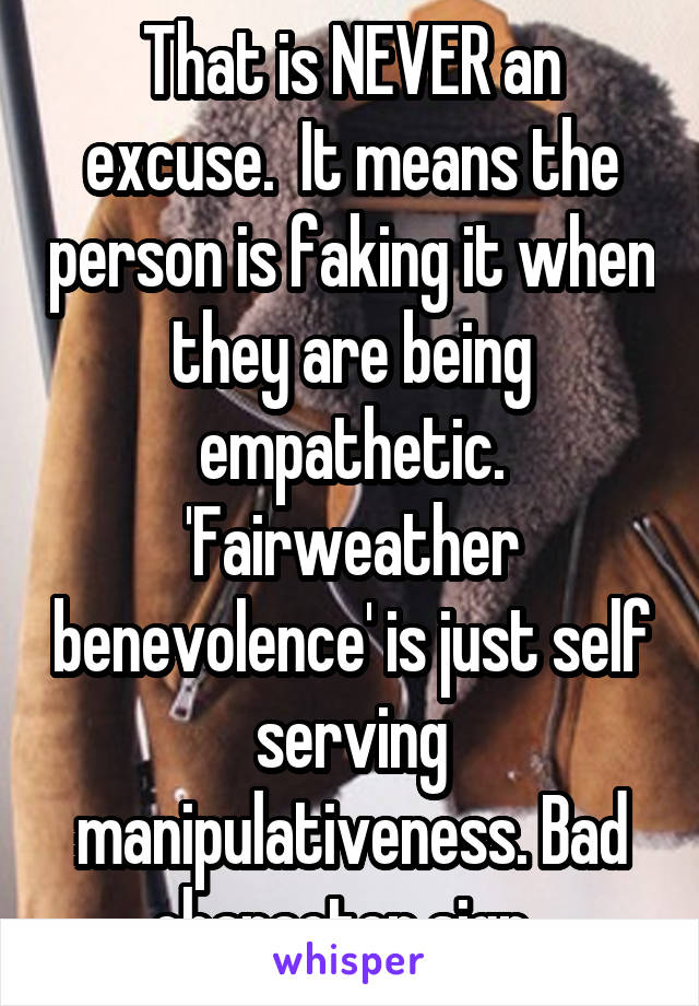 That is NEVER an excuse.  It means the person is faking it when they are being empathetic. 'Fairweather benevolence' is just self serving manipulativeness. Bad character sign. 