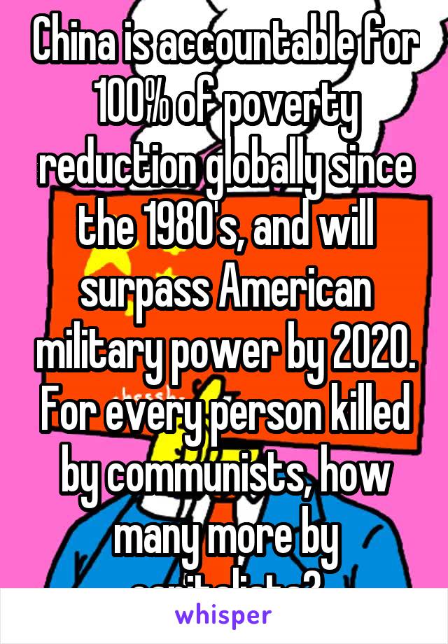 China is accountable for 100% of poverty reduction globally since the 1980's, and will surpass American military power by 2020. For every person killed by communists, how many more by capitalists?
