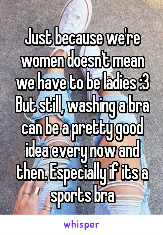 Just because we're women doesn't mean we have to be ladies :3 But still, washing a bra can be a pretty good idea every now and then. Especially if its a sports bra
