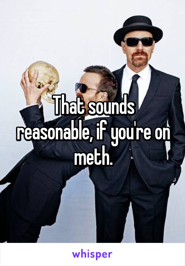 That sounds reasonable, if you're on meth.
