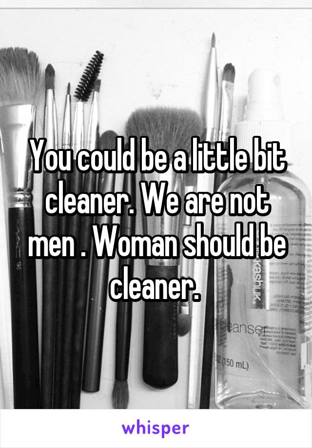 You could be a little bit cleaner. We are not men . Woman should be cleaner. 