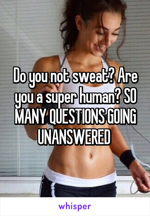 Do you not sweat? Are you a super human? SO MANY QUESTIONS GOING UNANSWERED 