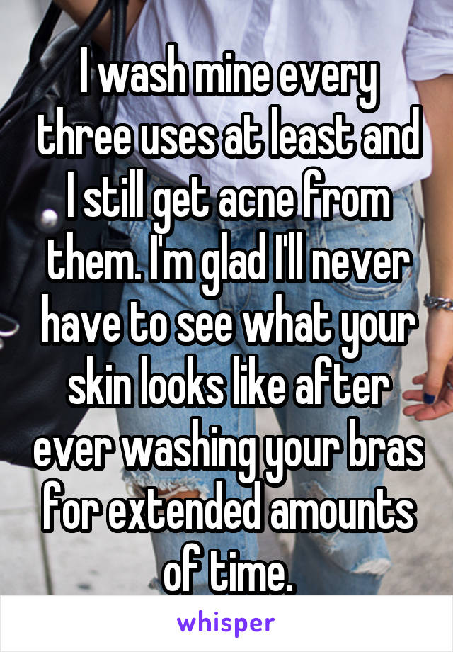I wash mine every three uses at least and I still get acne from them. I'm glad I'll never have to see what your skin looks like after ever washing your bras for extended amounts of time.