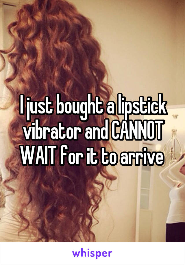 I just bought a lipstick vibrator and CANNOT WAIT for it to arrive 