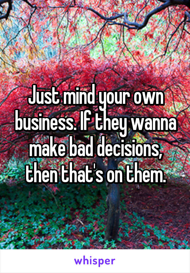 Just mind your own business. If they wanna make bad decisions, then that's on them.