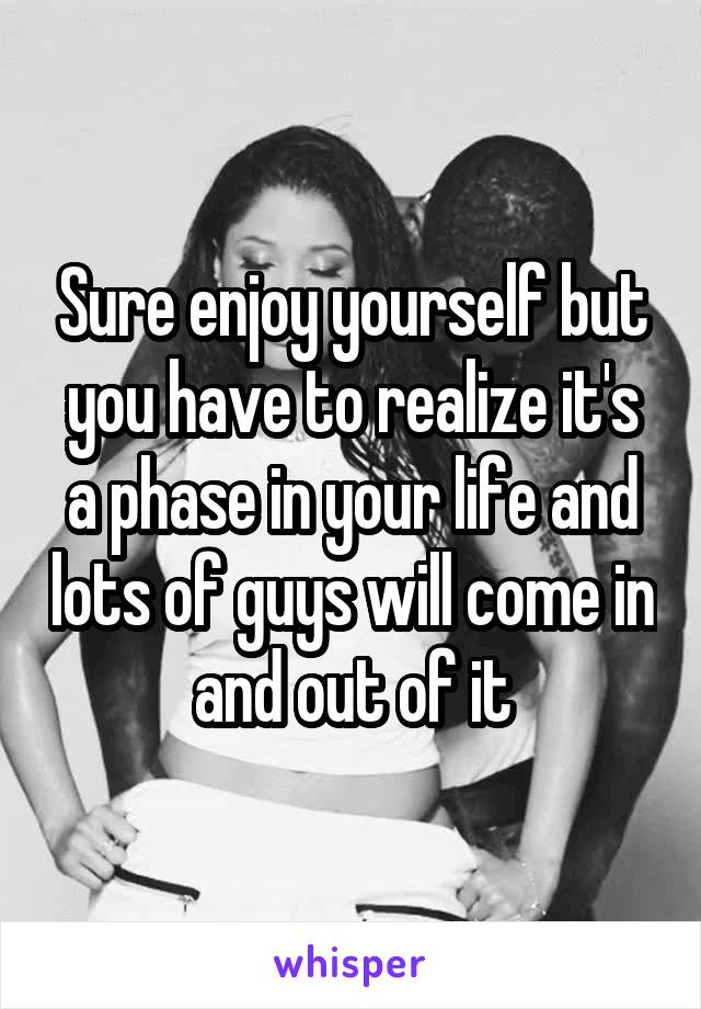 Sure enjoy yourself but you have to realize it's a phase in your life and lots of guys will come in and out of it