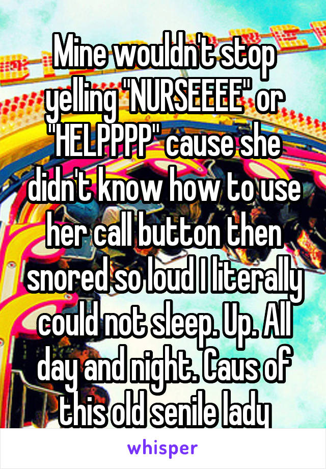 Mine wouldn't stop yelling "NURSEEEE" or "HELPPPP" cause she didn't know how to use her call button then snored so loud I literally could not sleep. Up. All day and night. Caus of this old senile lady