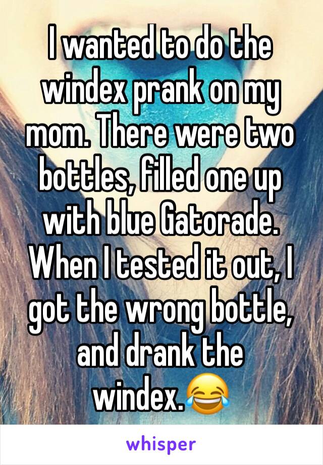 I wanted to do the windex prank on my mom. There were two bottles, filled one up with blue Gatorade. When I tested it out, I got the wrong bottle, and drank the windex.😂