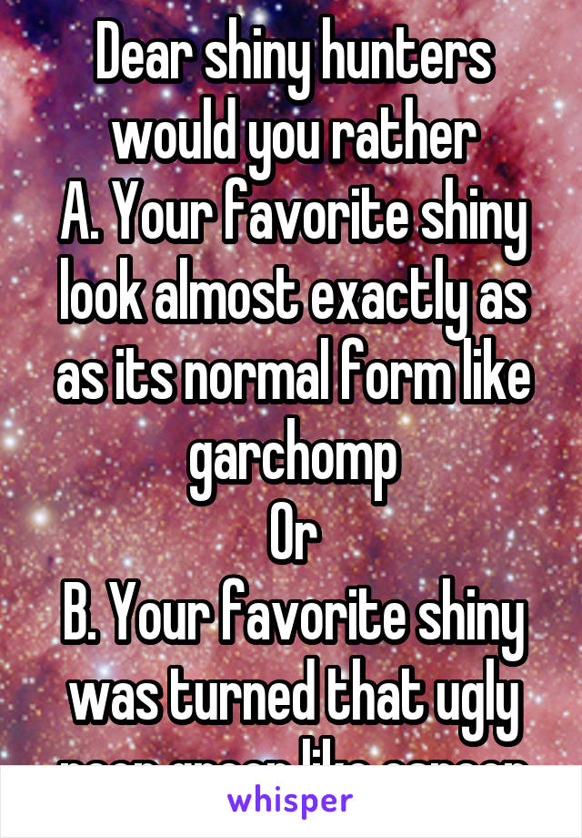 Dear shiny hunters would you rather
A. Your favorite shiny look almost exactly as as its normal form like garchomp
Or
B. Your favorite shiny was turned that ugly neon green like espeon