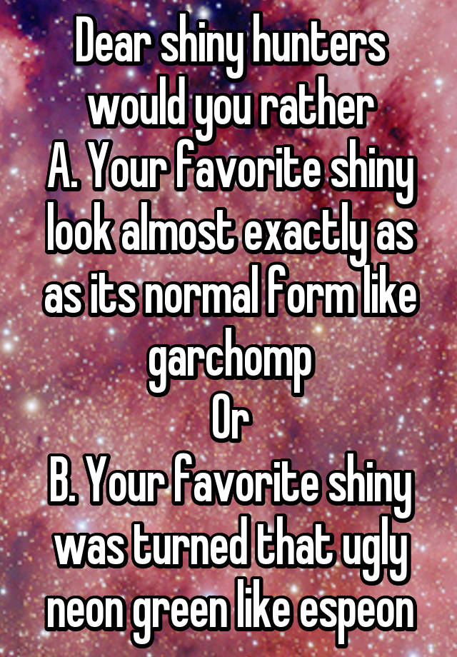 Dear shiny hunters would you rather
A. Your favorite shiny look almost exactly as as its normal form like garchomp
Or
B. Your favorite shiny was turned that ugly neon green like espeon