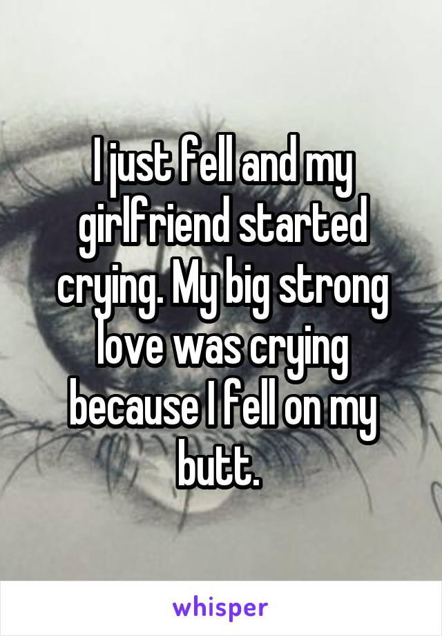 I just fell and my girlfriend started crying. My big strong love was crying because I fell on my butt. 