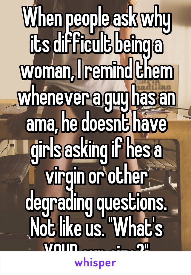When people ask why its difficult being a woman, I remind them whenever a guy has an ama, he doesnt have girls asking if hes a virgin or other degrading questions. Not like us. "What's YOUR cup size?"