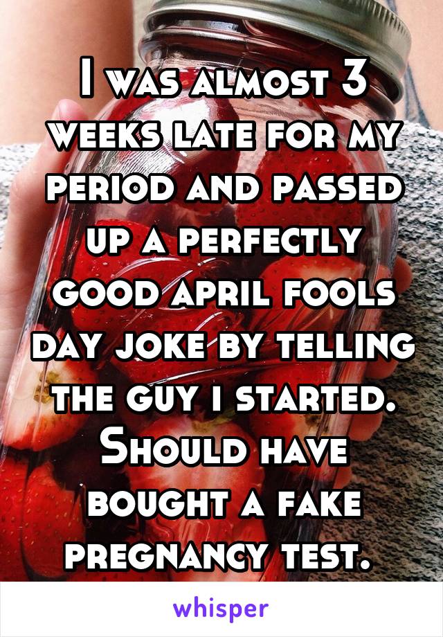 I was almost 3 weeks late for my period and passed up a perfectly good april fools day joke by telling the guy i started. Should have bought a fake pregnancy test. 