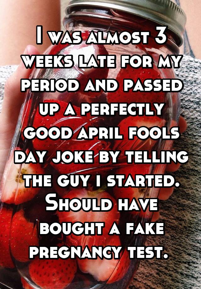 I was almost 3 weeks late for my period and passed up a perfectly good april fools day joke by telling the guy i started. Should have bought a fake pregnancy test. 