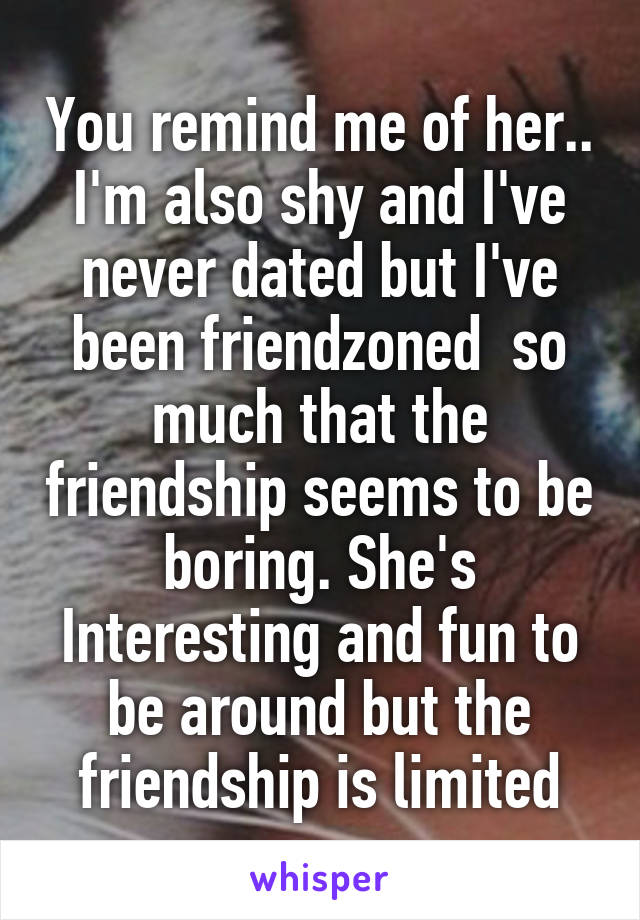 You remind me of her.. I'm also shy and I've never dated but I've been friendzoned  so much that the friendship seems to be boring. She's Interesting and fun to be around but the friendship is limited