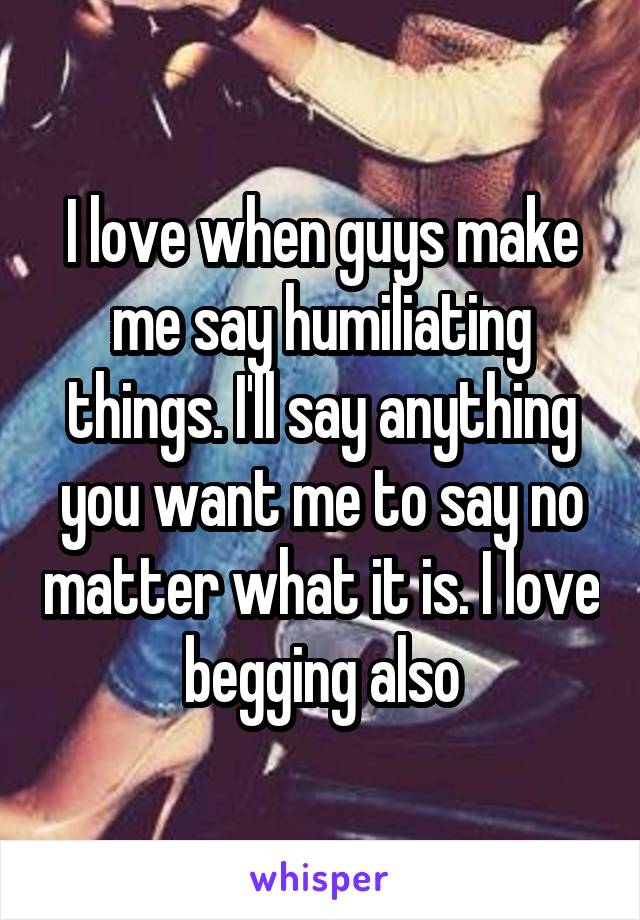 I love when guys make me say humiliating things. I'll say anything you want me to say no matter what it is. I love begging also