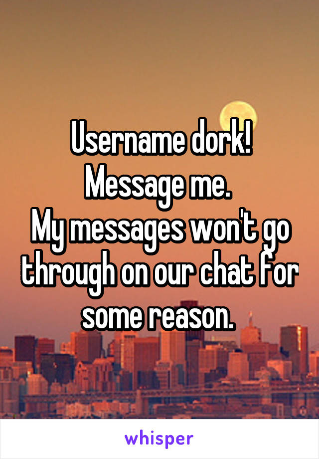 Username dork!
Message me. 
My messages won't go through on our chat for some reason. 