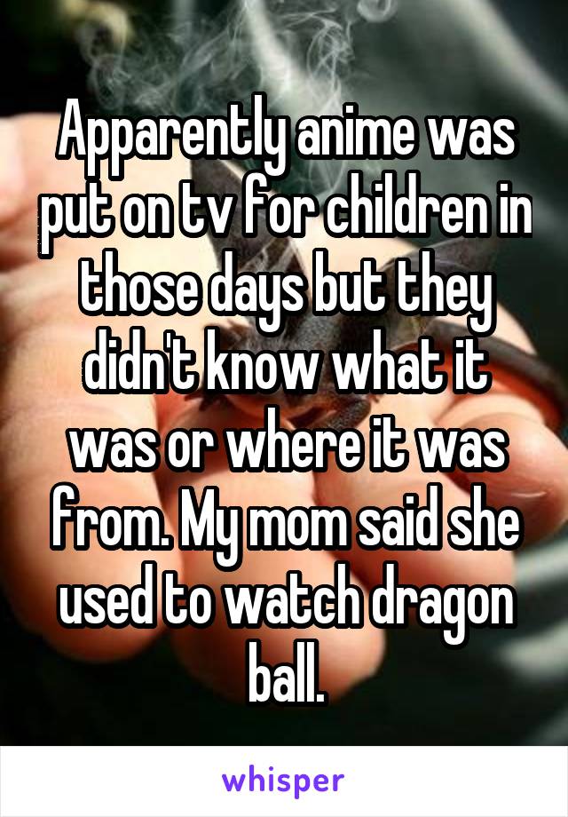 Apparently anime was put on tv for children in those days but they didn't know what it was or where it was from. My mom said she used to watch dragon ball.