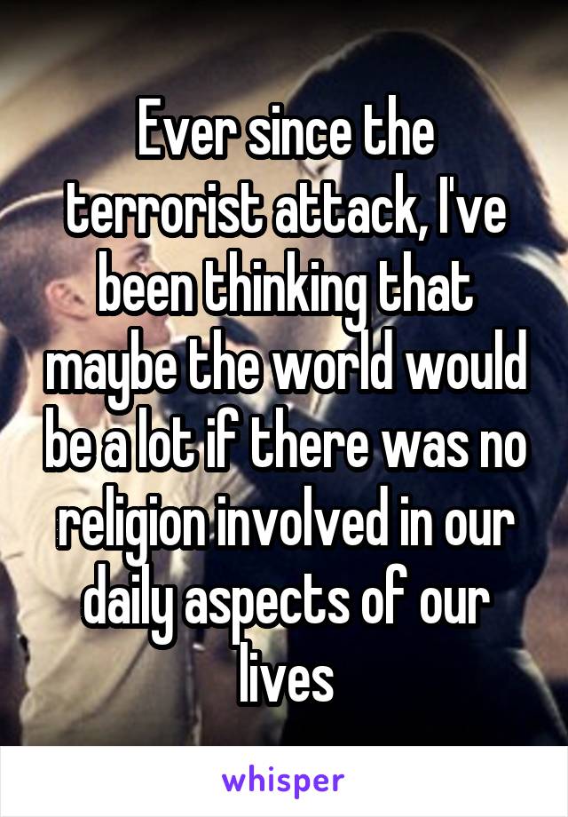 Ever since the terrorist attack, I've been thinking that maybe the world would be a lot if there was no religion involved in our daily aspects of our lives