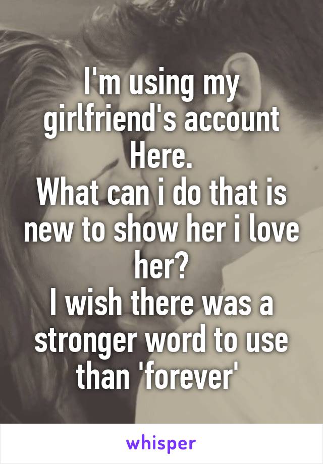 I'm using my girlfriend's account Here.
What can i do that is new to show her i love her?
I wish there was a stronger word to use than 'forever' 