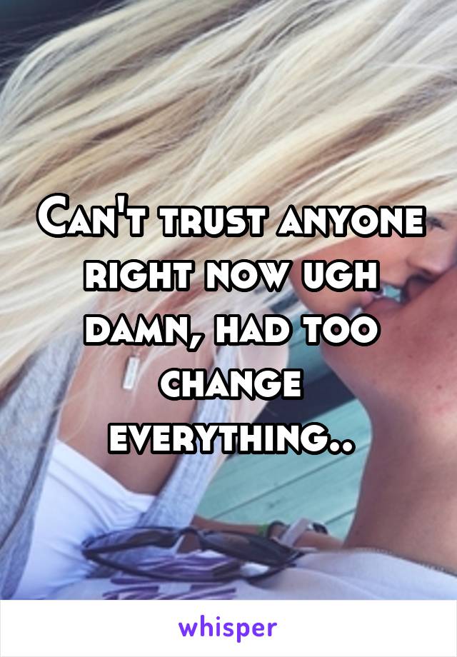 Can't trust anyone right now ugh damn, had too change everything..