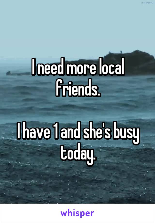 I need more local friends.

I have 1 and she's busy today.
