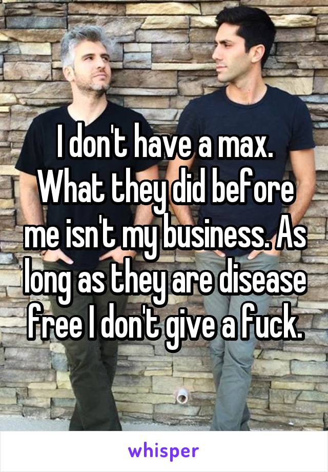 I don't have a max. What they did before me isn't my business. As long as they are disease free I don't give a fuck.