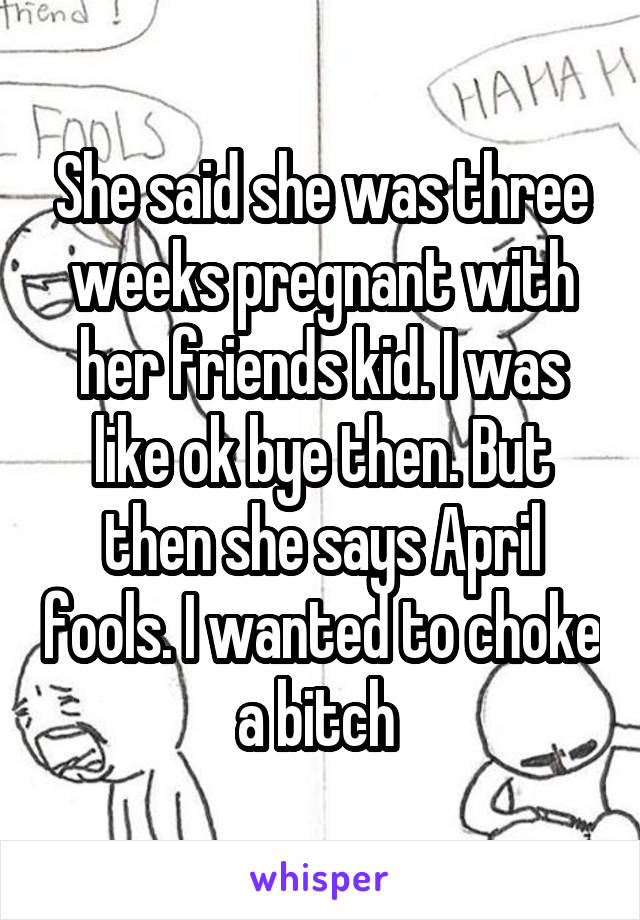 She said she was three weeks pregnant with her friends kid. I was like ok bye then. But then she says April fools. I wanted to choke a bitch 