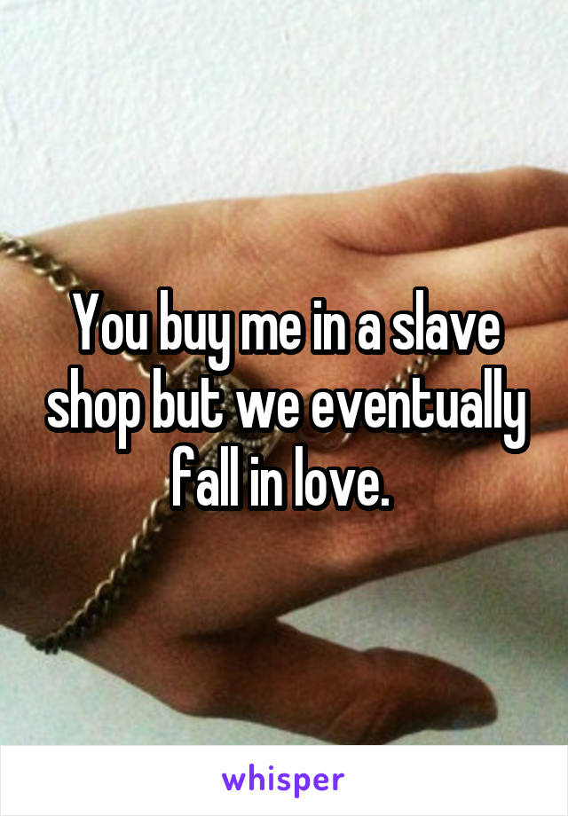 You buy me in a slave shop but we eventually fall in love. 