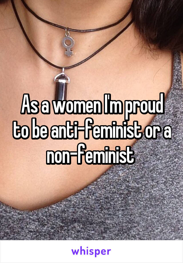 As a women I'm proud to be anti-feminist or a non-feminist 