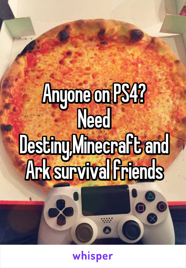 Anyone on PS4?
Need Destiny,Minecraft and Ark survival friends