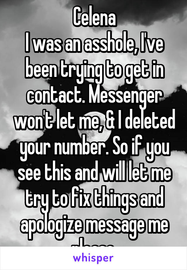 Celena
I was an asshole, I've been trying to get in contact. Messenger won't let me, & I deleted your number. So if you see this and will let me try to fix things and apologize message me please.