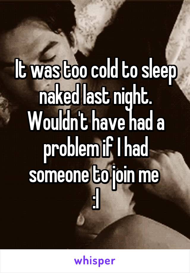 It was too cold to sleep naked last night. Wouldn't have had a problem if I had someone to join me 
:l