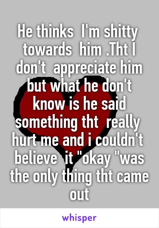 He thinks  I'm shitty  towards  him .Tht I don't  appreciate him but what he don't know is he said something tht  really  hurt me and i couldn't  believe  it "okay "was the only thing tht came out