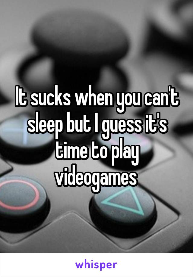 It sucks when you can't sleep but I guess it's time to play videogames 