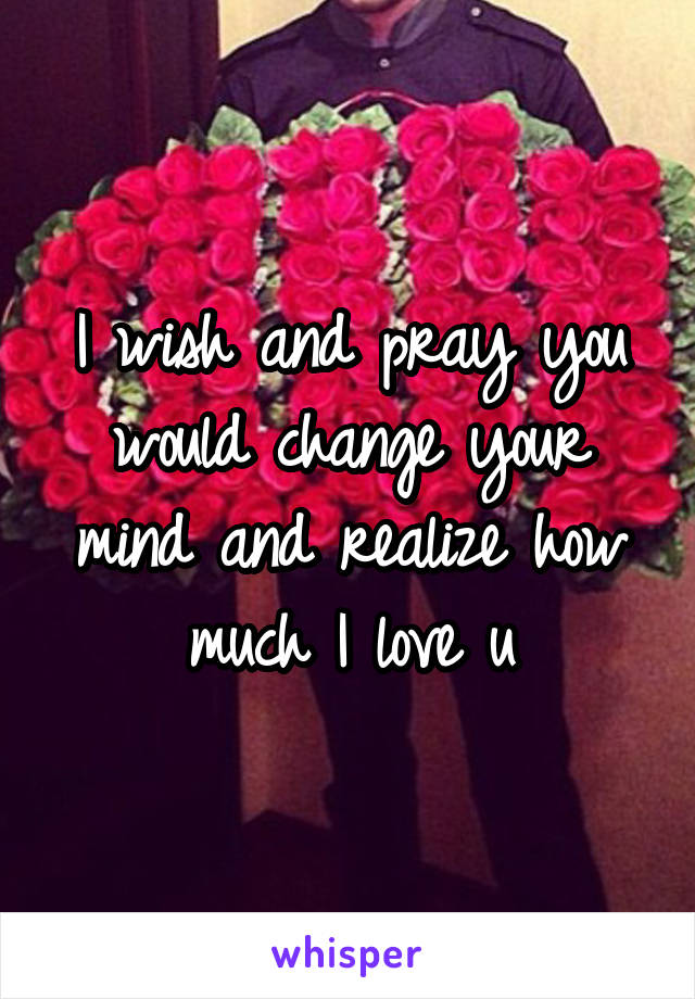 I wish and pray you would change your mind and realize how much I love u