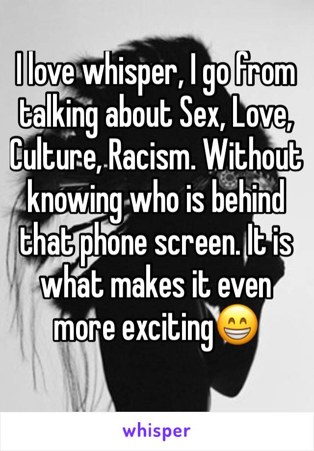 I love whisper, I go from talking about Sex, Love, Culture, Racism. Without knowing who is behind that phone screen. It is what makes it even more exciting😁