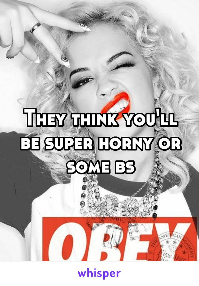 They think you'll be super horny or some bs