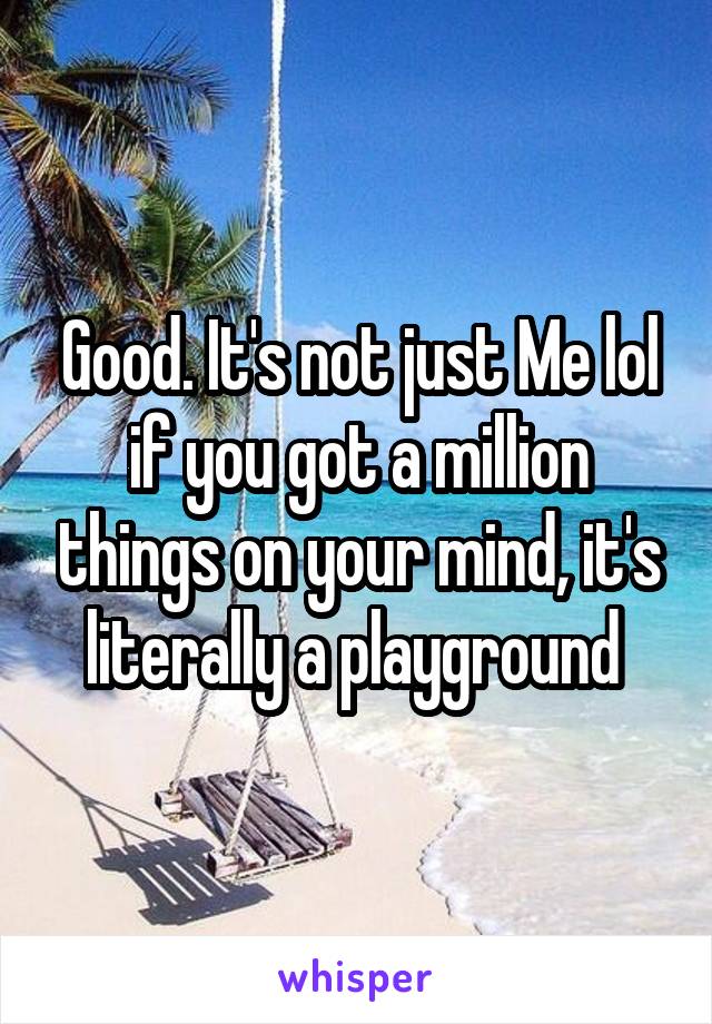 Good. It's not just Me lol if you got a million things on your mind, it's literally a playground 