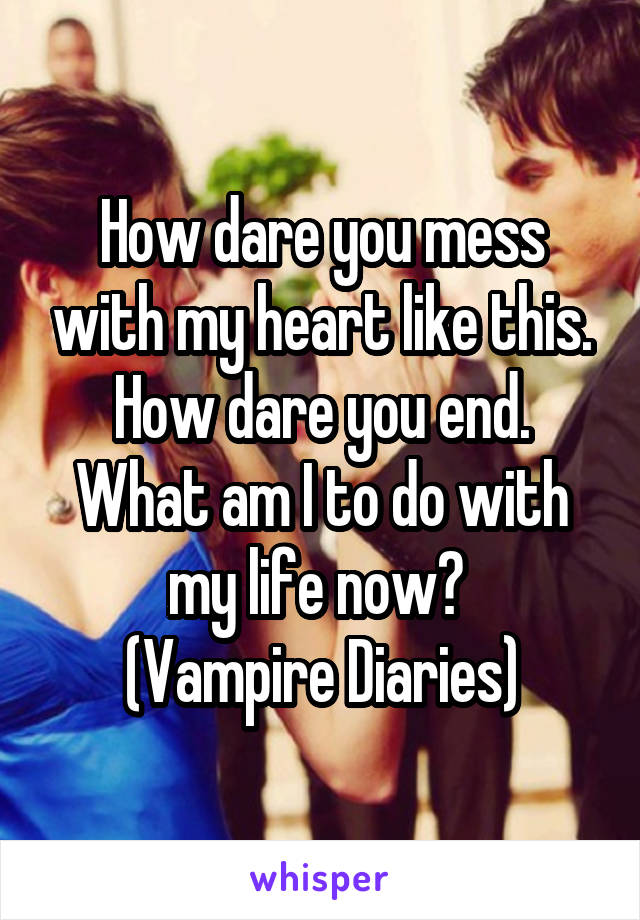 How dare you mess with my heart like this. How dare you end. What am I to do with my life now? 
(Vampire Diaries)