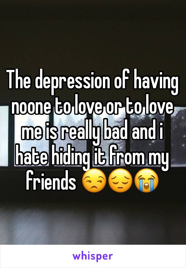 The depression of having noone to love or to love me is really bad and i hate hiding it from my friends 😒😔😭