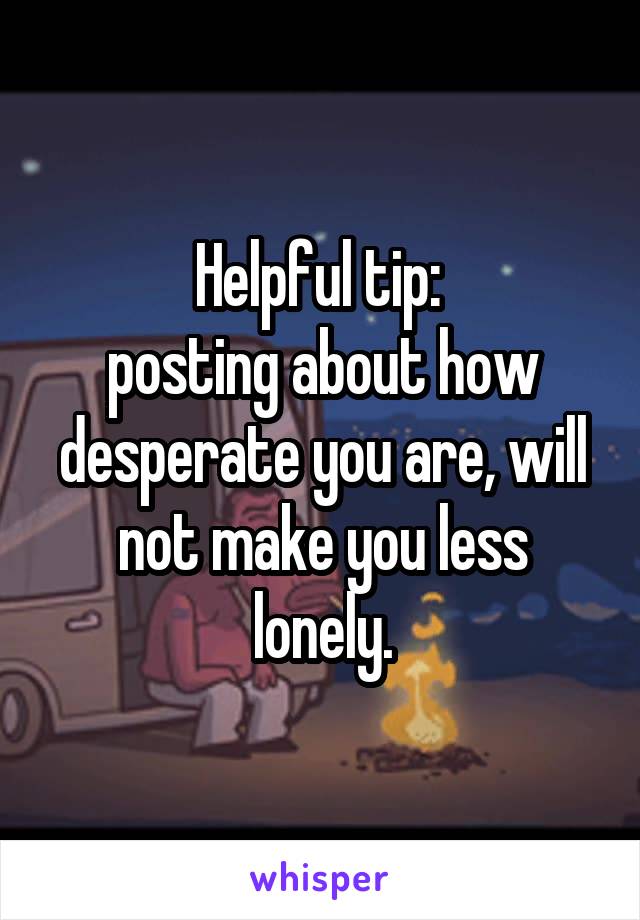 Helpful tip: 
posting about how desperate you are, will not make you less lonely.