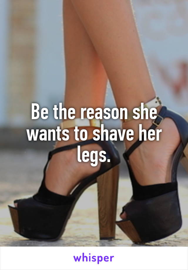 Be the reason she wants to shave her legs.