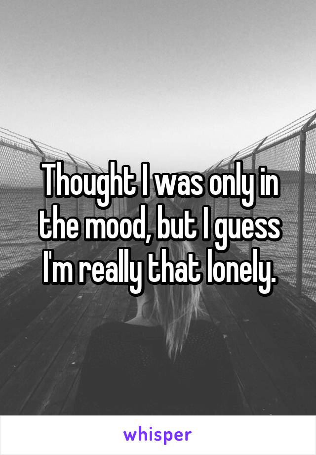 Thought I was only in the mood, but I guess I'm really that lonely.