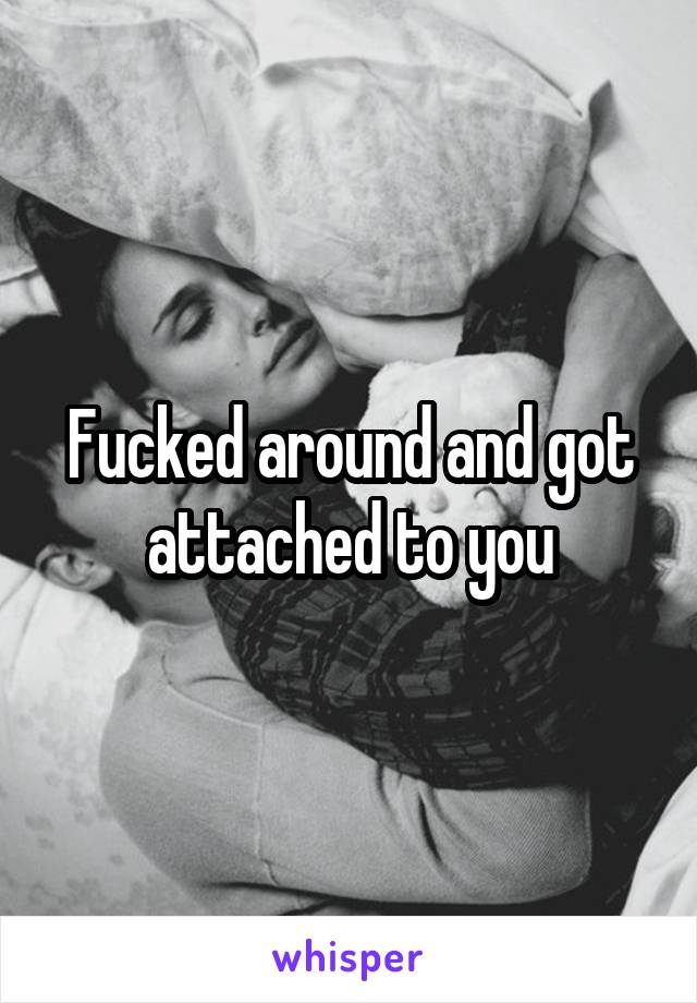 Fucked around and got attached to you