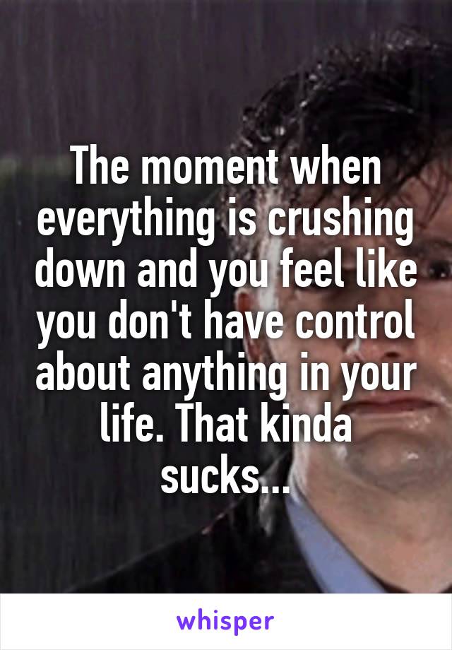 The moment when everything is crushing down and you feel like you don't have control about anything in your life. That kinda sucks...