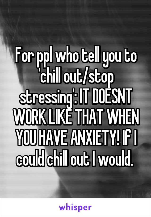 For ppl who tell you to 'chill out/stop stressing': IT DOESNT WORK LIKE THAT WHEN YOU HAVE ANXIETY! If I could chill out I would. 