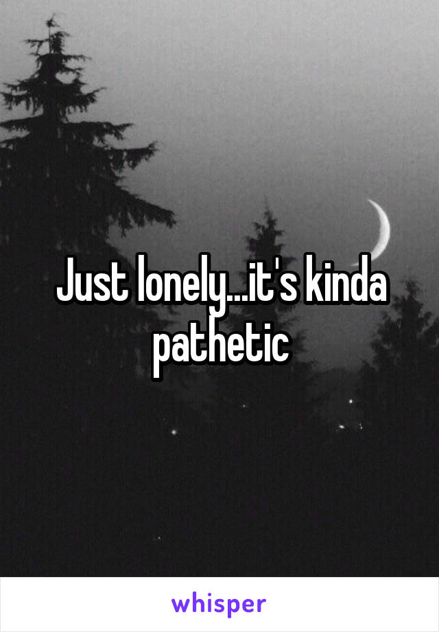 Just lonely...it's kinda pathetic